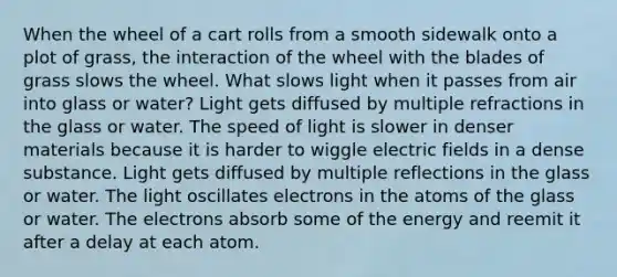 When the wheel of a cart rolls from a smooth sidewalk onto a plot of grass, the interaction of the wheel with the blades of grass slows the wheel. What slows light when it passes from air into glass or water? Light gets diffused by multiple refractions in the glass or water. The speed of light is slower in denser materials because it is harder to wiggle electric fields in a dense substance. Light gets diffused by multiple reflections in the glass or water. The light oscillates electrons in the atoms of the glass or water. The electrons absorb some of the energy and reemit it after a delay at each atom.