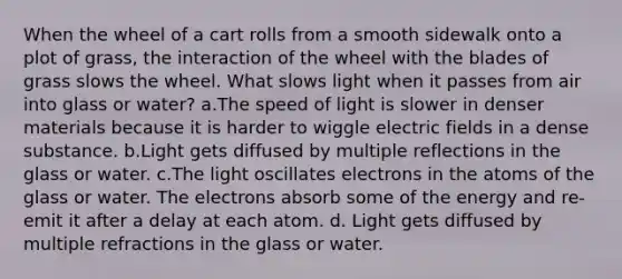 When the wheel of a cart rolls from a smooth sidewalk onto a plot of grass, the interaction of the wheel with the blades of grass slows the wheel. What slows light when it passes from air into glass or water? a.The speed of light is slower in denser materials because it is harder to wiggle electric fields in a dense substance. b.Light gets diffused by multiple reflections in the glass or water. c.The light oscillates electrons in the atoms of the glass or water. The electrons absorb some of the energy and re-emit it after a delay at each atom. d. Light gets diffused by multiple refractions in the glass or water.