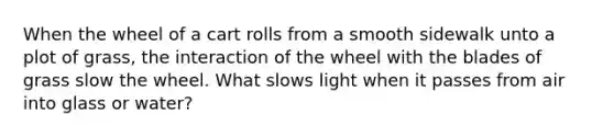 When the wheel of a cart rolls from a smooth sidewalk unto a plot of grass, the interaction of the wheel with the blades of grass slow the wheel. What slows light when it passes from air into glass or water?