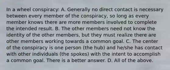 In a wheel conspiracy: A. Generally no direct contact is necessary between every member of the conspiracy, so long as every member knows there are more members involved to complete the intended result. B. The other members need not know the identity of the other members, but they must realize there are other members working towards a common goal. C. The center of the conspiracy is one person (the hub) and he/she has contact with other individuals (the spokes) with the intent to accomplish a common goal. There is a better answer. D. All of the above.