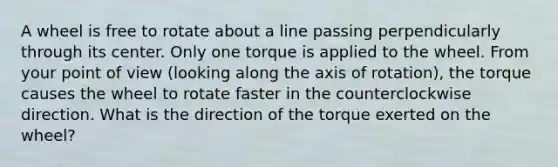 A wheel is free to rotate about a line passing perpendicularly through its center. Only one torque is applied to the wheel. From your point of view (looking along the axis of rotation), the torque causes the wheel to rotate faster in the counterclockwise direction. What is the direction of the torque exerted on the wheel?