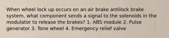 When wheel lock up occurs on an air brake antilock brake system, what component sends a signal to the solenoids in the modulator to release the brakes? 1. ABS module 2. Pulse generator 3. Tone wheel 4. Emergency relief valve