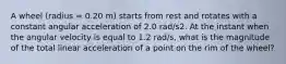 A wheel (radius = 0.20 m) starts from rest and rotates with a constant angular acceleration of 2.0 rad/s2. At the instant when the angular velocity is equal to 1.2 rad/s, what is the magnitude of the total linear acceleration of a point on the rim of the wheel?