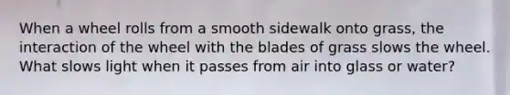 When a wheel rolls from a smooth sidewalk onto grass, the interaction of the wheel with the blades of grass slows the wheel. What slows light when it passes from air into glass or water?