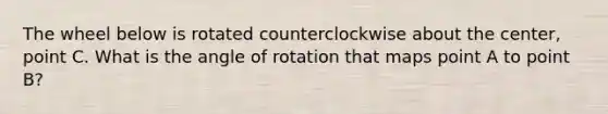 The wheel below is rotated counterclockwise about the center, point C. What is the angle of rotation that maps point A to point B?