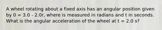 A wheel rotating about a fixed axis has an angular position given by 0 = 3.0 - 2.0r, where is measured in radians and t in seconds. What is the angular acceleration of the wheel at t = 2.0 s?