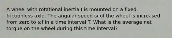 A wheel with rotational inertia I is mounted on a fixed, frictionless axle. The angular speed ω of the wheel is increased from zero to ωf in a time interval T. What is the average net torque on the wheel during this time interval?