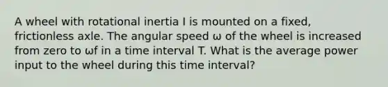 A wheel with rotational inertia I is mounted on a fixed, frictionless axle. The angular speed ω of the wheel is increased from zero to ωf in a time interval T. What is the average power input to the wheel during this time interval?