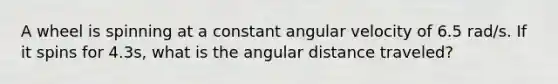 A wheel is spinning at a constant angular velocity of 6.5 rad/s. If it spins for 4.3s, what is the angular distance traveled?