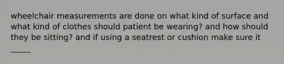 wheelchair measurements are done on what kind of surface and what kind of clothes should patient be wearing? and how should they be sitting? and if using a seatrest or cushion make sure it _____