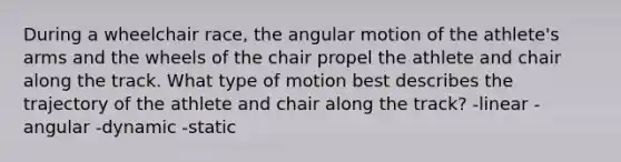 During a wheelchair race, the angular motion of the athlete's arms and the wheels of the chair propel the athlete and chair along the track. What type of motion best describes the trajectory of the athlete and chair along the track? -linear -angular -dynamic -static