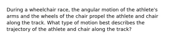 During a wheelchair race, the angular motion of the athlete's arms and the wheels of the chair propel the athlete and chair along the track. What type of motion best describes the trajectory of the athlete and chair along the track?