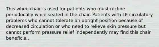 This wheelchair is used for patients who must recline periodocally while seated in the chair. Patients with LE circulatory problems who cannot tolerate an upright position because of decreased circulation or who need to relieve skin pressure but cannot perform pressure relief independently may find this chair beneficial.