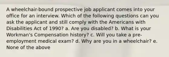 A wheelchair-bound prospective job applicant comes into your office for an interview. Which of the following questions can you ask the applicant and still comply with the Americans with Disabilities Act of 1990? a. Are you disabled? b. What is your Workman's Compensation history? c. Will you take a pre-employment medical exam? d. Why are you in a wheelchair? e. None of the above