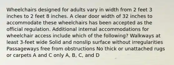 Wheelchairs designed for adults vary in width from 2 feet 3 inches to 2 feet 8 inches. A clear door width of 32 inches to accommodate these wheelchairs has been accepted as the official regulation. Additional internal accommodations for wheelchair access include which of the following? Walkways at least 3-feet wide Solid and nonslip surface without irregularities Passageways free from obstructions No thick or unattached rugs or carpets A and C only A, B, C, and D