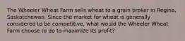 The Wheeler Wheat Farm sells wheat to a grain broker in Regina, Saskatchewan. Since the market for wheat is generally considered to be competitive, what would the Wheeler Wheat Farm choose to do to maximize its profit?