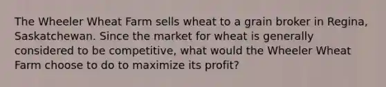 The Wheeler Wheat Farm sells wheat to a grain broker in Regina, Saskatchewan. Since the market for wheat is generally considered to be competitive, what would the Wheeler Wheat Farm choose to do to maximize its profit?