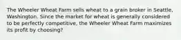 The Wheeler Wheat Farm sells wheat to a grain broker in Seattle, Washington. Since the market for wheat is generally considered to be perfectly competitive, the Wheeler Wheat Farm maximizes its profit by choosing?