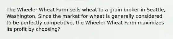 The Wheeler Wheat Farm sells wheat to a grain broker in Seattle, Washington. Since the market for wheat is generally considered to be perfectly competitive, the Wheeler Wheat Farm maximizes its profit by choosing?