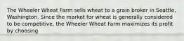 The Wheeler Wheat Farm sells wheat to a grain broker in Seattle, Washington. Since the market for wheat is generally considered to be competitive, the Wheeler Wheat Farm maximizes its profit by choosing