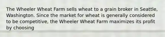 The Wheeler Wheat Farm sells wheat to a grain broker in Seattle, Washington. Since the market for wheat is generally considered to be competitive, the Wheeler Wheat Farm maximizes its profit by choosing