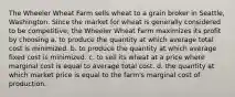 The Wheeler Wheat Farm sells wheat to a grain broker in Seattle, Washington. Since the market for wheat is generally considered to be competitive, the Wheeler Wheat Farm maximizes its profit by choosing a. to produce the quantity at which average total cost is minimized. b. to produce the quantity at which average fixed cost is minimized. c. to sell its wheat at a price where marginal cost is equal to average total cost. d. the quantity at which market price is equal to the farm's marginal cost of production.