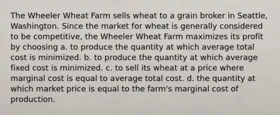 The Wheeler Wheat Farm sells wheat to a grain broker in Seattle, Washington. Since the market for wheat is generally considered to be competitive, the Wheeler Wheat Farm maximizes its profit by choosing a. to produce the quantity at which average total cost is minimized. b. to produce the quantity at which average fixed cost is minimized. c. to sell its wheat at a price where marginal cost is equal to average total cost. d. the quantity at which market price is equal to the farm's marginal cost of production.