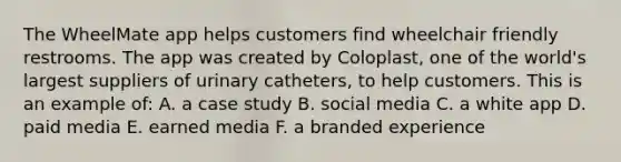 The WheelMate app helps customers find wheelchair friendly restrooms. The app was created by Coloplast, one of the world's largest suppliers of urinary catheters, to help customers. This is an example of: A. a case study B. social media C. a white app D. paid media E. earned media F. a branded experience