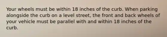 Your wheels must be within 18 inches of the curb. When parking alongside the curb on a level street, the front and back wheels of your vehicle must be parallel with and within 18 inches of the curb.