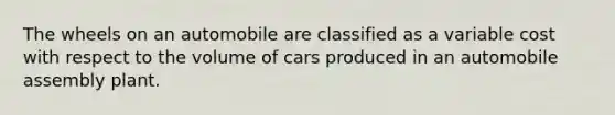 The wheels on an automobile are classified as a variable cost with respect to the volume of cars produced in an automobile assembly plant.