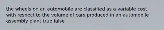 the wheels on an automobile are classified as a variable cost with respect to the volume of cars produced in an automobile assembly plant true false