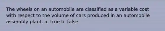 The wheels on an automobile are classified as a variable cost with respect to the volume of cars produced in an automobile assembly plant. a. true b. false