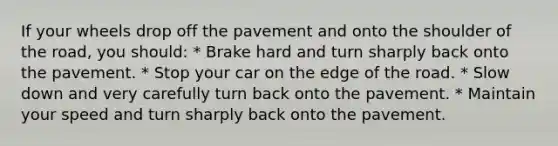 If your wheels drop off the pavement and onto the shoulder of the road, you should: * Brake hard and turn sharply back onto the pavement. * Stop your car on the edge of the road. * Slow down and very carefully turn back onto the pavement. * Maintain your speed and turn sharply back onto the pavement.