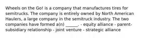 Wheels on the Go! is a company that manufactures tires for semitrucks. The company is entirely owned by North American Haulers, a large company in the semitruck industry. The two companies have formed a(n) ______. - equity alliance - parent-subsidiary relationship - joint venture - strategic alliance