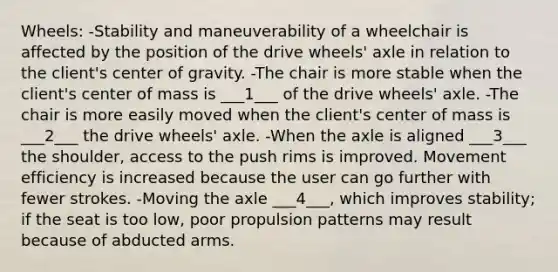 Wheels: -Stability and maneuverability of a wheelchair is affected by the position of the drive wheels' axle in relation to the client's center of gravity. -The chair is more stable when the client's center of mass is ___1___ of the drive wheels' axle. -The chair is more easily moved when the client's center of mass is ___2___ the drive wheels' axle. -When the axle is aligned ___3___ the shoulder, access to the push rims is improved. Movement efficiency is increased because the user can go further with fewer strokes. -Moving the axle ___4___, which improves stability; if the seat is too low, poor propulsion patterns may result because of abducted arms.