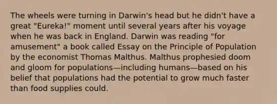 The wheels were turning in Darwin's head but he didn't have a great "Eureka!" moment until several years after his voyage when he was back in England. Darwin was reading "for amusement" a book called Essay on the Principle of Population by the economist Thomas Malthus. Malthus prophesied doom and gloom for populations—including humans—based on his belief that populations had the potential to grow much faster than food supplies could.