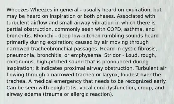 Wheezes Wheezes in general - usually heard on expiration, but may be heard on inspiration or both phases. Associated with turbulent airflow and small airway vibration in which there is partial obstruction, commonly seen with COPD, asthma, and bronchitis. Rhonchi - deep low-pitched rumbling sounds heard primarily during expiration; caused by air moving through narrowed tracheobronchial passages. Heard in cystic fibrosis, pneumonia, bronchitis, or emphysema. Stridor - Loud, rough, continuous, high-pitched sound that is pronounced during inspiration; it indicates proximal airway obstruction. Turbulent air flowing through a narrowed trachea or larynx, loudest over the trachea. A medical emergency that needs to be recognized early. Can be seen with epiglottitis, vocal cord dysfunction, croup, and airway edema (trauma or allergic reaction).