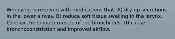 Wheezing is resolved with medications that: A) dry up secretions in the lower airway. B) reduce soft tissue swelling in the larynx. C) relax the smooth muscle of the bronchioles. D) cause bronchoconstriction and improved airflow.