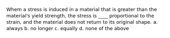 Whem a stress is induced in a material that is greater than the material's yield strength, the stress is ____ proportional to the strain, and the material does not return to its original shape. a. always b. no longer c. equally d. none of the above