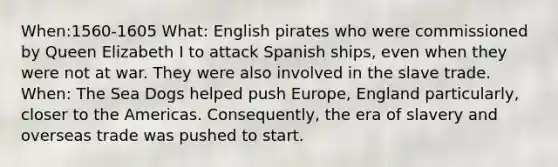 When:1560-1605 What: English pirates who were commissioned by Queen Elizabeth I to attack Spanish ships, even when they were not at war. They were also involved in the slave trade. When: The Sea Dogs helped push Europe, England particularly, closer to the Americas. Consequently, the era of slavery and overseas trade was pushed to start.