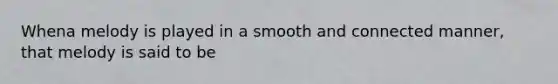 Whena melody is played in a smooth and connected manner, that melody is said to be