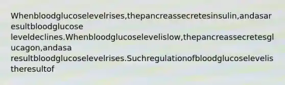 Whenbloodglucoselevelrises,thepancreassecretesinsulin,andasaresultbloodglucose leveldeclines.Whenbloodglucoselevelislow,thepancreassecretesglucagon,andasa resultbloodglucoselevelrises.Suchregulationofbloodglucoselevelistheresultof