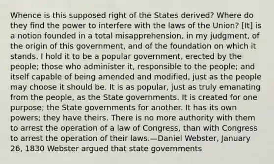 Whence is this supposed right of the States derived? Where do they find the power to interfere with the laws of the Union? [It] is a notion founded in a total misapprehension, in my judgment, of the origin of this government, and of the foundation on which it stands. I hold it to be a popular government, erected by the people; those who administer it, responsible to the people; and itself capable of being amended and modified, just as the people may choose it should be. It is as popular, just as truly emanating from the people, as the State governments. It is created for one purpose; the State governments for another. It has its own powers; they have theirs. There is no more authority with them to arrest the operation of a law of Congress, than with Congress to arrest the operation of their laws.—Daniel Webster, January 26, 1830 Webster argued that state governments