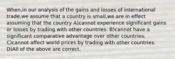 When,in our analysis of the gains and losses of international trade,we assume that a country is small,we are in effect assuming that the country A)cannot experience significant gains or losses by trading with other countries. B)cannot have a significant comparative advantage over other countries. C)cannot affect world prices by trading with other countries. D)All of the above are correct.