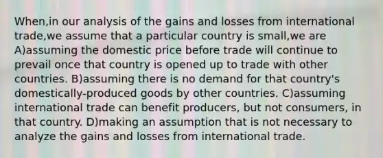 When,in our analysis of the gains and losses from international trade,we assume that a particular country is small,we are A)assuming the domestic price before trade will continue to prevail once that country is opened up to trade with other countries. B)assuming there is no demand for that country's domestically-produced goods by other countries. C)assuming international trade can benefit producers, but not consumers, in that country. D)making an assumption that is not necessary to analyze the gains and losses from international trade.