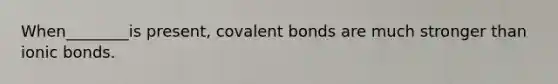 When________is present, covalent bonds are much stronger than ionic bonds.