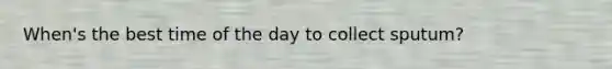 When's the best time of the day to collect sputum?