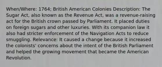 When/Where: 1764; British American Colonies Description: The Sugar Act, also known as the Revenue Act, was a revenue-raising act for the British crown passed by Parliament. It placed duties on foreign sugars and other luxuries. With its companion law it also had stricter enforcement of the Navigation Acts to reduce smuggling. Relevance: It caused a change because it increased the colonists' concerns about the intent of the British Parliament and helped the growing movement that became the American Revolution.