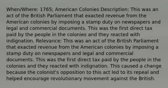 When/Where: 1765; American Colonies Description: This was an act of the British Parliament that exacted revenue from the American colonies by imposing a stamp duty on newspapers and legal and commercial documents. This was the first direct tax paid by the people in the colonies and they reacted with indignation. Relevance: This was an act of the British Parliament that exacted revenue from the American colonies by imposing a stamp duty on newspapers and legal and commercial documents. This was the first direct tax paid by the people in the colonies and they reacted with indignation. This caused a change because the colonist's opposition to this act led to its repeal and helped encourage revolutionary movement against the British.