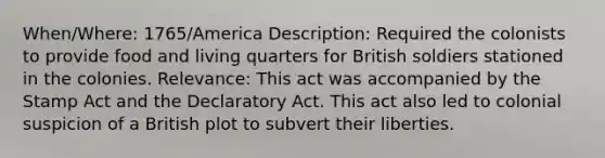 When/Where: 1765/America Description: Required the colonists to provide food and living quarters for British soldiers stationed in the colonies. Relevance: This act was accompanied by the Stamp Act and the Declaratory Act. This act also led to colonial suspicion of a British plot to subvert their liberties.